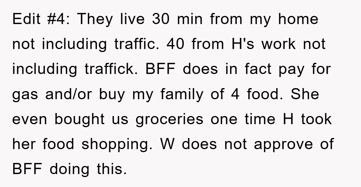Edit #4: They live 30 min from my home not including traffic. 40 from H's work not including traffick. BFF does in fact pay for gas and/or buy my family...