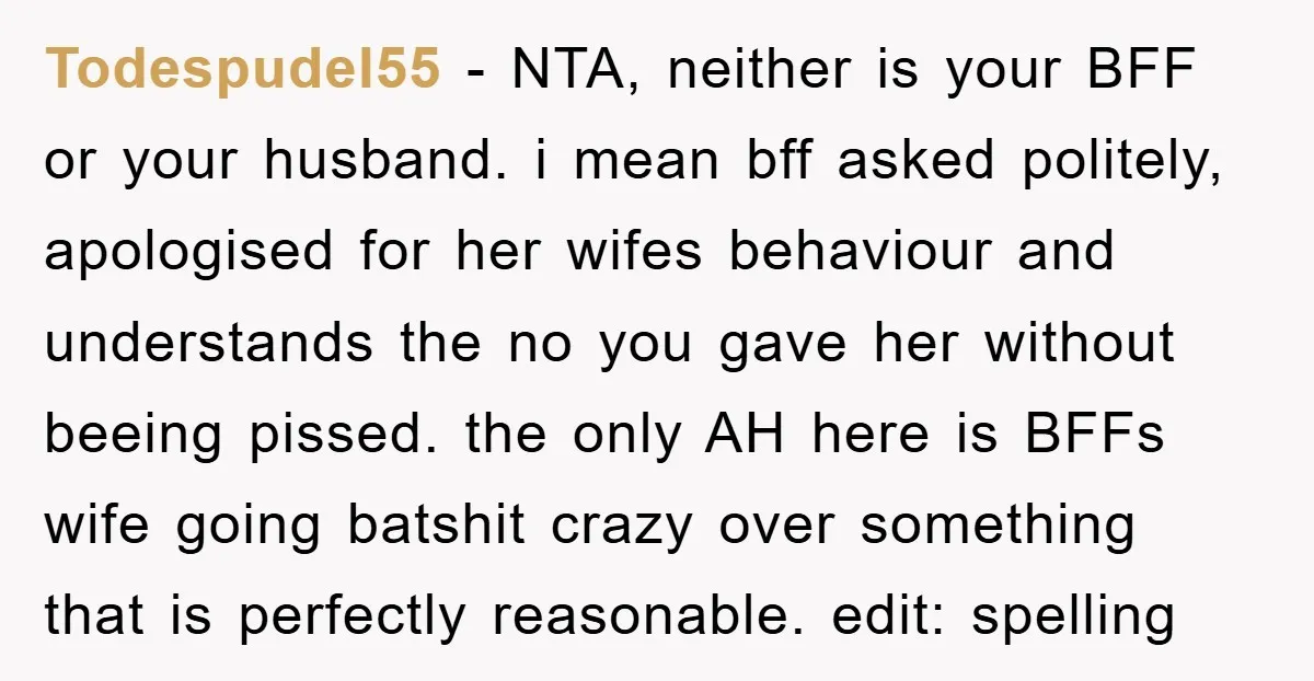 Todespudel55 − NTA, neither is your BFF or your husband. i mean bff asked politely, apologised for her wifes behaviour and understands the no you gave her without beeing pissed....