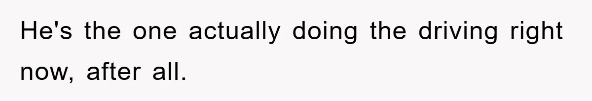 He's the one actually doing the driving right now, after all.