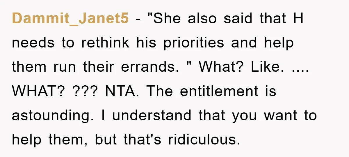 Dammit_Janet5 − "She also said that H needs to rethink his priorities and help them run their errands. " What? Like. .... WHAT? ??? NTA. The entitlement is astounding. I...