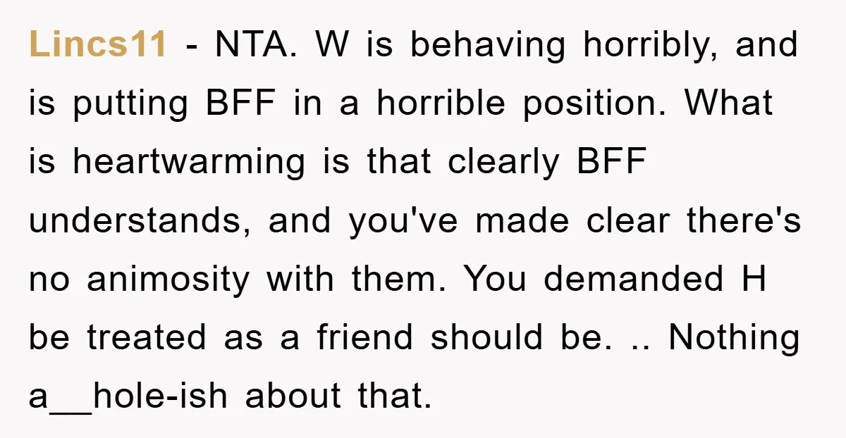 Lincs11 − NTA. W is behaving horribly, and is putting BFF in a horrible position. What is heartwarming is that clearly BFF understands, and you've made clear there's no animosity...