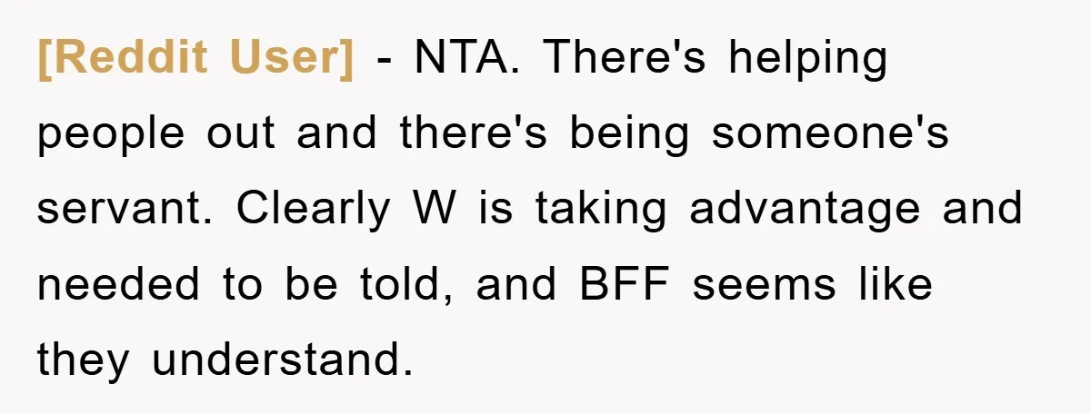 [Reddit User] − NTA. There's helping people out and there's being someone's servant. Clearly W is taking advantage and needed to be told, and BFF seems like they understand.