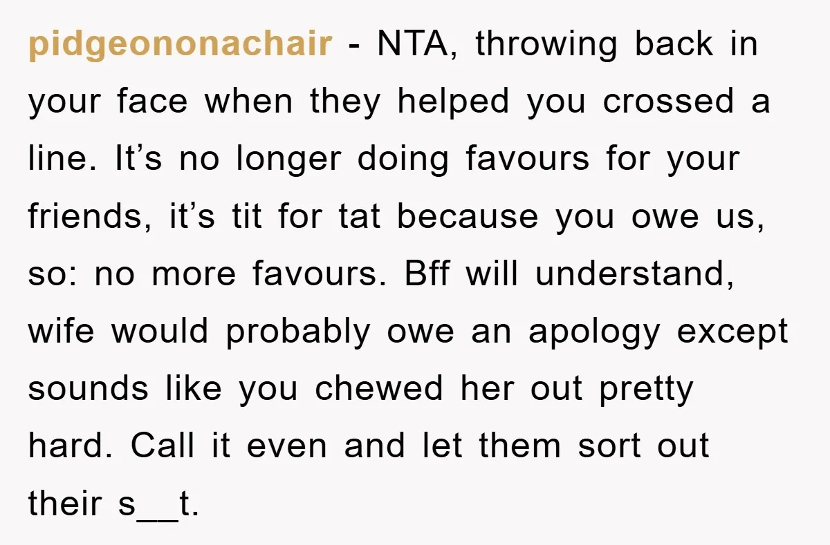 pidgeononachair − NTA, throwing back in your face when they helped you crossed a line. It’s no longer doing favours for your friends, it’s tit for tat because you owe...